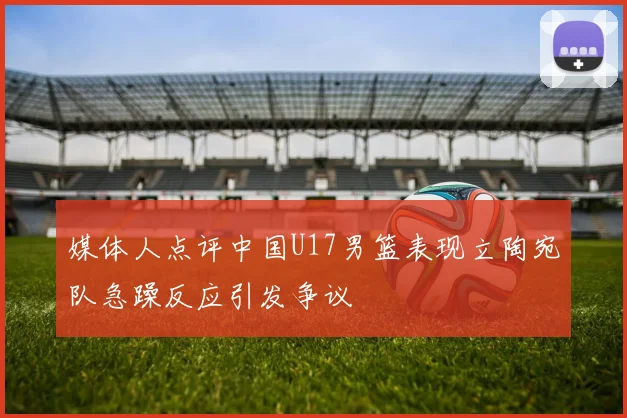 媒体人点评中国U17男篮表现立陶宛队急躁反应引发争议