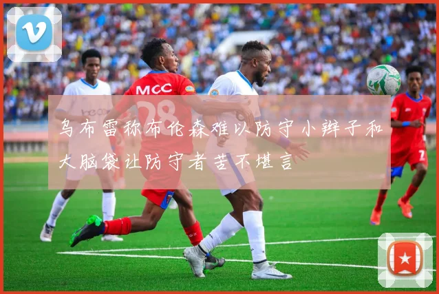 乌布雷称布伦森难以防守小辫子和大脑袋让防守者苦不堪言