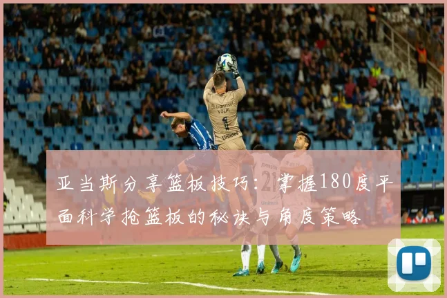 亚当斯分享篮板技巧：掌握180度平面科学抢篮板的秘诀与角度策略