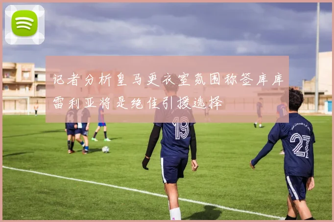 记者分析皇马更衣室氛围称签库库雷利亚将是绝佳引援选择