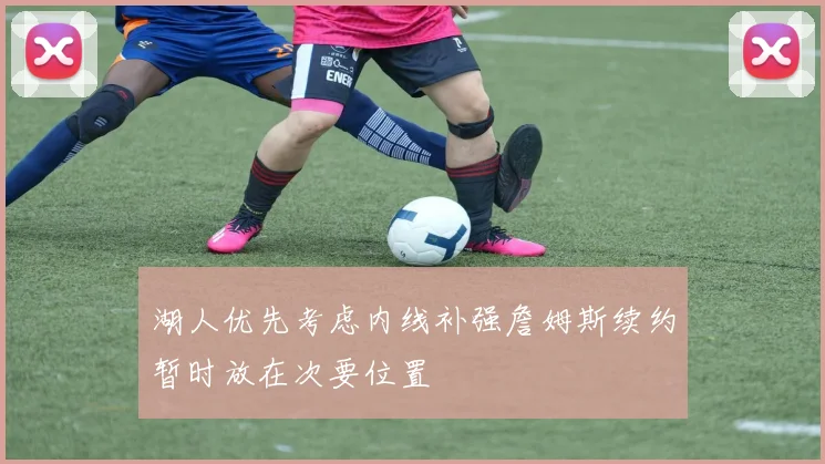 湖人优先考虑内线补强詹姆斯续约暂时放在次要位置