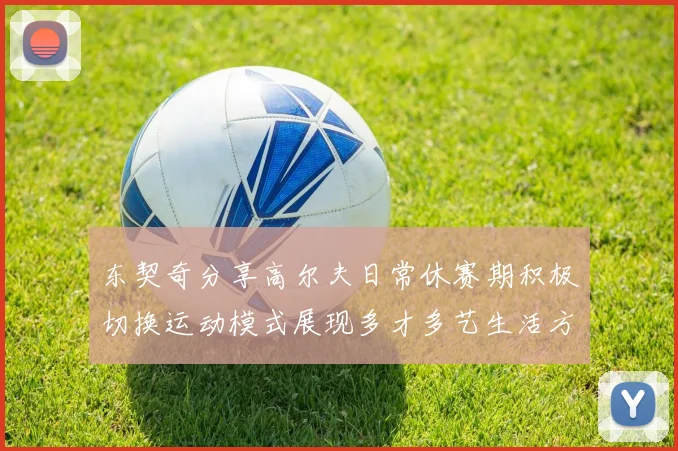 东契奇分享高尔夫日常休赛期积极切换运动模式展现多才多艺生活方式