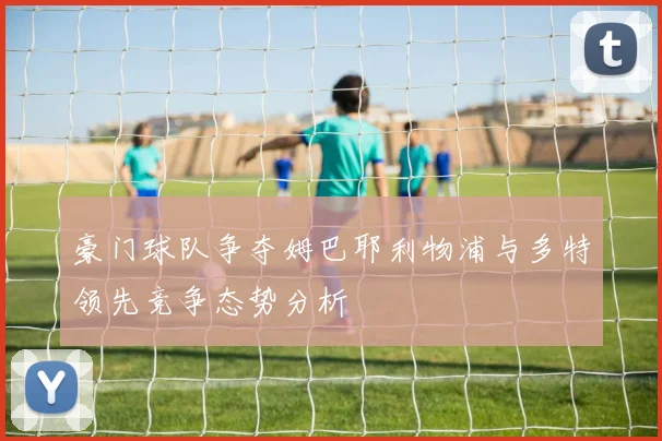 豪门球队争夺姆巴耶利物浦与多特领先竞争态势分析