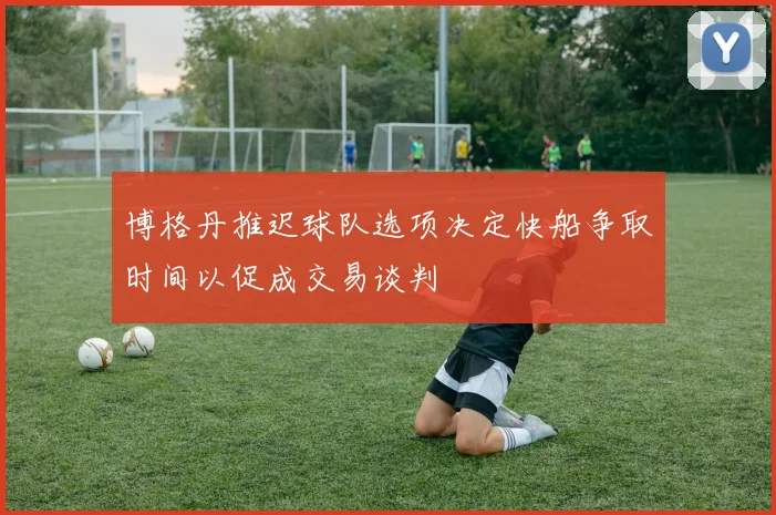 博格丹推迟球队选项决定快船争取时间以促成交易谈判