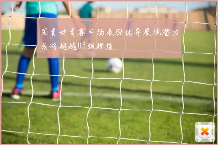 国青世青赛半场表现优异展现潜力或将超越05级辉煌