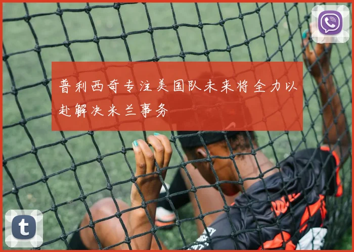 普利西奇专注美国队未来将全力以赴解决米兰事务