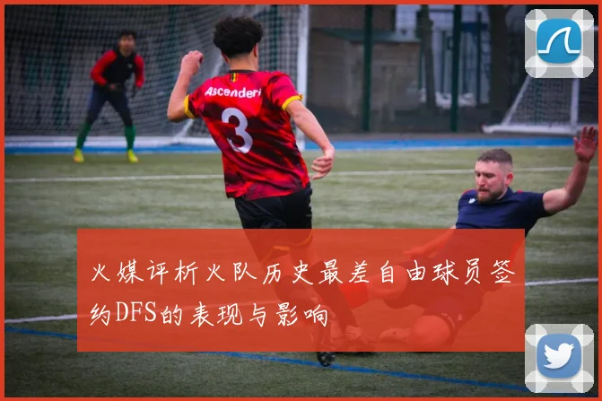 火媒评析火队历史最差自由球员签约DFS的表现与影响