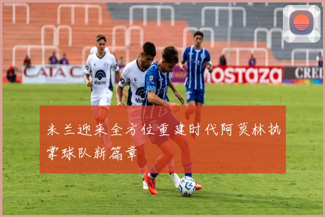 米兰迎来全方位重建时代阿莫林执掌球队新篇章