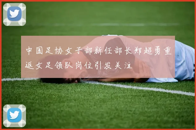 中国足协女子部新任部长郑超勇重返女足领队岗位引发关注