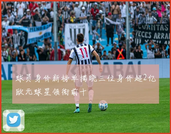 球员身价新榜单揭晓三位身价超2亿欧元球星领衔前十