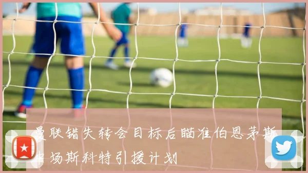曼联错失转会目标后瞄准伯恩茅斯中场斯科特引援计划
